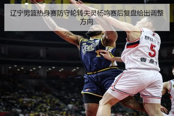 辽宁男篮热身赛防守轮转失灵杨鸣赛后复盘给出调整方向
